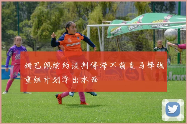 姆巴佩续约谈判停滞不前皇马锋线重组计划浮出水面