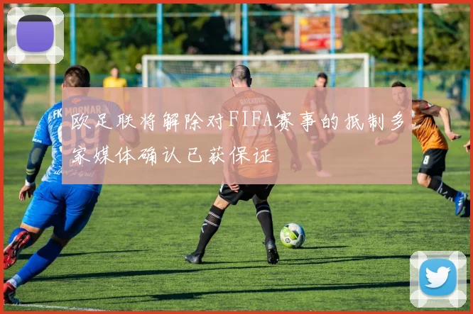 欧足联将解除对FIFA赛事的抵制多家媒体确认已获保证