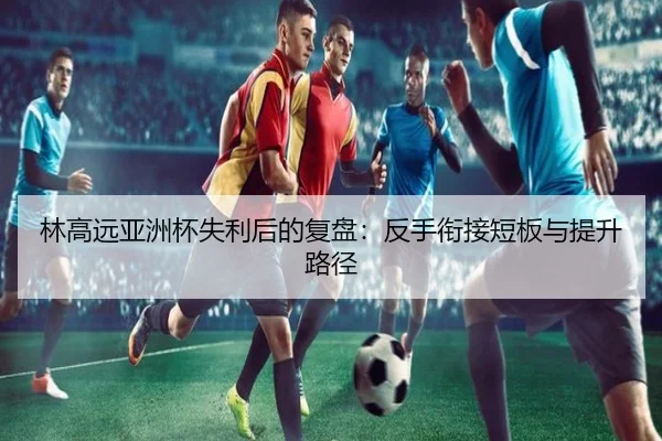 林高远亚洲杯失利后的复盘：反手衔接短板与提升路径